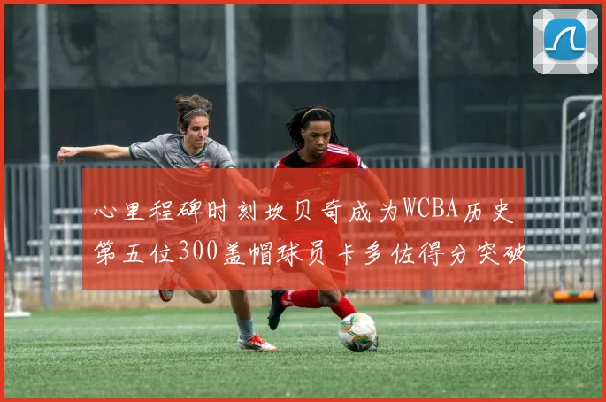 心里程碑时刻坎贝奇成为WCBA历史第五位300盖帽球员卡多佐得分突破1000大关