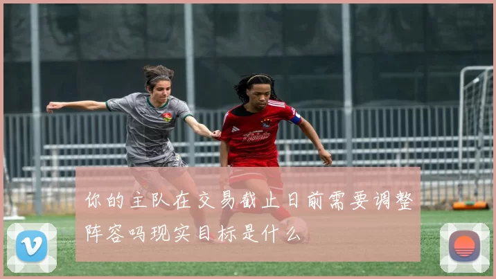 你的主队在交易截止日前需要调整阵容吗现实目标是什么
