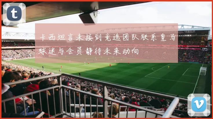 卡西坦言未接到竞选团队联系皇马球迷与会员静待未来动向